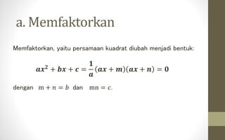 a. Memfaktorkan
Memfaktorkan, yaitu persamaan kuadrat diubah menjadi bentuk:
𝒂𝒙 𝟐 + 𝒃𝒙 + 𝒄 =
𝟏
𝒂
𝒂𝒙 + 𝒎 𝒂𝒙 + 𝒏 = 𝟎
dengan m + 𝑛 = 𝑏 dan mn = 𝑐.
 