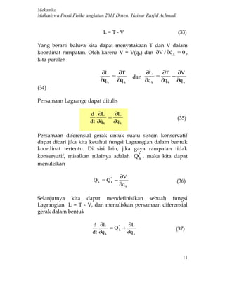 Mekanika
Mahasiswa Prodi Fisika angkatan 2011 Dosen: Hainur Rasjid Achmadi


                              L=T-V                                 (33)

Yang berarti bahwa kita dapat menyatakaan T dan V dalam
koordinat rampatan. Oleh karena V = V(qk) dan ∂V / ∂q k = 0 ,
                                                    
kita peroleh

                             ∂L     ∂T                ∂L     ∂T    ∂V
                                  =             dan        =     −
                             ∂q k
                                   ∂q k
                                                     ∂q k   ∂q k ∂q k
(34)

Persamaan Lagrange dapat ditulis

                        d ∂L      ∂L
                                =                                   (35)
                        dt ∂q k
                                 ∂q k

Persamaan diferensial gerak untuk suatu sistem konservatif
dapat dicari jika kita ketahui fungsi Lagrangian dalam bentuk
koordinat tertentu. Di sisi lain, jika gaya rampatan tidak
konservatif, misalkan nilainya adalah Q 'k , maka kita dapat
menuliskan

                                         ∂V
                          Q k = Q 'k −                              (36)
                                         ∂q k

Selanjutnya kita dapat mendefinisikan sebuah fungsi
Lagrangian L = T - V, dan menuliskan persamaan diferensial
gerak dalam bentuk

                         d ∂L             ∂L
                                 = Q 'k +                         (37)
                         dt ∂q k
                                         ∂q k



                                                                      11
 