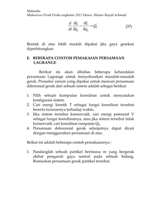 Mekanika
Mahasiswa Prodi Fisika angkatan 2011 Dosen: Hainur Rasjid Achmadi

                           d ∂L ∂L
                                  −    = Qk
                                          '
                                                                (37)
                           dt ∂q
                                k ∂qk


Bentuk di atas lebih mudah dipakai jika gaya gesekan
diperhitungkan.

E. BEBERAPA CONTOH PEMAKAIAN PERSAMAAN
   LAGRANGE

       Berikut ini akan dibahas beberapa kehandalan
persamaan Lagrange untuk menyelesaikan masalah-masalah
gerak. Prosedur umum yang dipakai untuk mencari persamaan
diferensial gerak dari sebuah sistem adalah sebagai berikut:

1. Pilih sebuah kumpulan koordinat untuk menyatakan
   konfigurasi sistem.
2. Cari energi kinetik T sebagai fungsi koordinat tersebut
   beserta turunannya terhadap waktu.
3. Jika sistem tersebut konservatif, cari energi potensial V
   sebagai fungsi koordinatnya, atau jika sistem tersebut tidak
   konservatif, cari koordinat rampatan Qk.
4. Persamaan deferensial gerak selanjutnya dapat dicari
   dengan menggunakan persamaan di atas.

Beikut ini adalah beberapa contoh pemakaiannya :

1. Pandanglah sebuah partikel bermassa m yang bergerak
   akibat pengaruh gaya sentral pada sebuah bidang.
   Rumuskan persamaan gerak partikel tersebut.
 