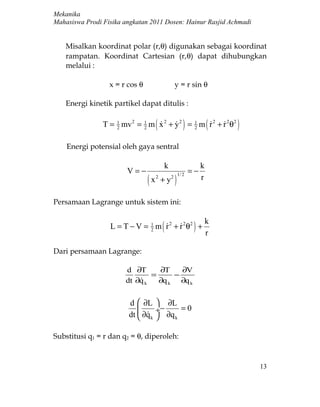 Mekanika
Mahasiswa Prodi Fisika angkatan 2011 Dosen: Hainur Rasjid Achmadi


    Misalkan koordinat polar (r,θ) digunakan sebagai koordinat
    rampatan. Koordinat Cartesian (r,θ) dapat dihubungkan
    melalui :

                  x = r cos θ                  y = r sin θ

    Energi kinetik partikel dapat ditulis :

                T = 1 mv 2 = 1 m ( x 2 + y 2 ) = 1 m ( r 2 + r 2 θ2 )
                    2        2
                                               2
                                                        

    Energi potensial oleh gaya sentral

                                           k                   k
                         V=−                              =−
                                 (x       + y2 )
                                                   1/ 2
                                      2                        r

Persamaan Lagrange untuk sistem ini:

                                                                   k
                  L = T − V = 1 m ( r 2 + r 2θ2 ) +
                              2
                                     
                                                                   r

Dari persamaan Lagrange:

                        d ∂T      ∂T    ∂V
                                =     −
                        dt ∂q k
                                 ∂q k ∂q k


                          d  ∂L       ∂L
                                    ÷−     =0
                          dt  ∂q k    ∂q k

Substitusi q1 = r dan q2 = θ, diperoleh:


                                                                        13
 