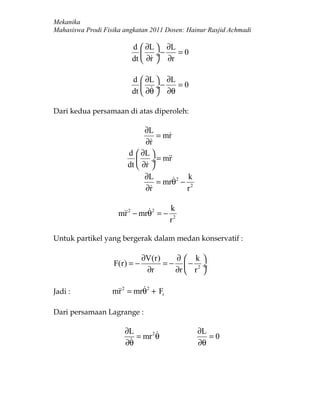 Mekanika
Mahasiswa Prodi Fisika angkatan 2011 Dosen: Hainur Rasjid Achmadi

                         d  ∂L  ∂L
                              ÷−    =0
                         dt  ∂r  ∂r

                         d  ∂L  ∂L
                              ÷−    =0
                         dt  ∂θ  ∂θ

Dari kedua persamaan di atas diperoleh:

                              ∂L
                                  = mr
                                     
                              ∂r
                               
                        d  ∂L 
                             ÷ = mr
                        dt  ∂r 
                              ∂L          k
                                  = mrθ2 − 2
                              ∂r
                                         r

                                      k
                     mr 2 − mrθ2 = −
                      
                                       r2

Untuk partikel yang bergerak dalam medan konservatif :

                              ∂V(r)    ∂ k
                   F(r) = −         = − − 2 ÷
                               ∂r      ∂r  r 

Jadi :                    
                   mr 2 = mrθ2 + Fr

Dari persamaan Lagrange :

                       ∂L     2               ∂L
                         = mr θ                  =0
                       ∂θ                      ∂θ
 