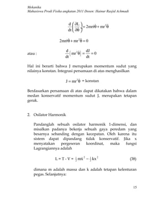 Mekanika
Mahasiswa Prodi Fisika angkatan 2011 Dosen: Hainur Rasjid Achmadi


                          d  ∂L 
                                             2
                               ÷ = 2mrrθ + mr θ
                          dt  ∂θ 

                    2mrrθ + mr 2 = 0
                              θ

                        d           dJ
atau :
                        dt
                           (    
                           mr 2 θ = )
                                    dt
                                       =0


Hal ini berarti bahwa J merupakan momentum sudut yang
nilainya konstan. Integrasi persamaan di atas menghasilkan

                                 
                        J = mr 2 θ = konstan

Berdasarkan persamaan di atas dapat dikatakan bahwa dalam
medan konservatif momentum sudut J, merupakan tetapan
gerak.


2. Osilator Harmonik

    Pandanglah sebuah osilator harmonik 1-dimensi, dan
    misalkan padanya bekerja sebuah gaya peredam yang
    besarnya sebanding dengan kecepatan. Oleh karena itu
    sistem dapat dipandang tidak konservatif. Jika x
    menyatakan    pergeseran  koordinat,  maka    fungsi
    Lagrangiannya adalah

                 L=T-V=        1
                               2
                                   mx 2 − 1 kx 2
                                         2
                                                                    (38)

    dimana m adalah massa dan k adalah tetapan kelenturan
    pegas. Selanjutnya:


                                                                      15
 