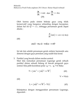 Mekanika
Mahasiswa Prodi Fisika angkatan 2011 Dosen: Hainur Rasjid Achmadi

                                 ∂L          ∂L
                                    = mx dan
                                               = −kx
                                 ∂x
                                            ∂x
                                    (39)

    Oleh karena pada sistem bekerja gaya yang tidak
    konservatif yang harganya sebanding dengan kecepatan;
    dalam hal ini Q' = -c  , sehingga persamaan gerak dapat
                          x
    ditulis :

                                                d
                                                   ( mx ) = −cx + ( −kx )
                                                             
                                                dt
    (40)

                      mx +  +
                        cx kx =0


    Ini tak lain adalah persamaan gerak osilator harmonik satu
    dimensi dengan gaya peredam yang sudah kita kenal.

3. Partikel yang berada dalam medan sentral.
   Mari kita rumuskan persamaan Lagrange gerak sebuah
   partikel dalam sebuah bidang di bawah pengaruh gaya
   sentral. Kita pilih koordinat polar q1 = r, q2 = θ. Maka


                       2        2
                                     (       
                   T = 1 mv 2 = 1 m r 2 + r 2 θ 2    )             (41)

                                                              V = V(r )
    (42)


                        2
                            (           )
                    L = 1 m r 2 + r 2 θ 2 − V( r )                  (43)

    Selanjutnya dengan menggunakan persamaan Lagrange,
    diperoleh :
 