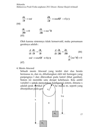 Mekanika
Mahasiswa Prodi Fisika angkatan 2011 Dosen: Hainur Rasjid Achmadi



       ∂L                       ∂L     
          = mr
                                  = mrθ2 −f ( r )
       ∂r
                               ∂r
(44)

      ∂L                ∂L        
         =0                = mr 2 θ
      ∂θ                 
                        ∂θ
    (45)

    Oleh karena sistemnya tidak konservatif, maka persamaan
    geraknya adalah :

             d ∂L    ∂L                 d ∂L ∂L
                   =                          =                     (46)
             dt ∂r
                    ∂r                     
                                        dt ∂θ ∂θ
              r      2
             m = mrθ +f (r )
                                                      d
                                                      dt
                                                         (      )
                                                         mr 2 θ = 0
    (47)

4. Mesin Atwood
    Sebuah mesin Atwood yang terdiri dari dua benda
    bermassa m1 dan m2 dihubungkan oleh tali homogen yang
    panjangnya l dan dilewatkan pada katrol (lihat gambar).
    Sistem ini memiliki satu derajat kebebasan. Kita ambil
    variabel x untuk menyatakan konfigurasi sistem, dimana x
    adalah jarak vertikal dari katrol ke massa m 1 seperti yang
    ditunjukkan pada gambar.a


                                               l-x
                   x




                                       m1
                                                                      17


                          m2
 