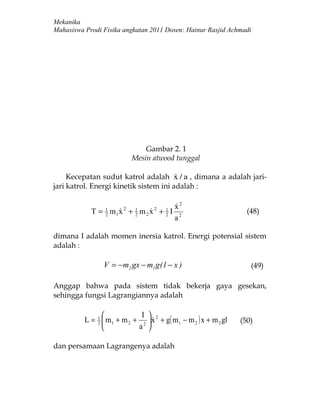 Mekanika
Mahasiswa Prodi Fisika angkatan 2011 Dosen: Hainur Rasjid Achmadi




                               Gambar 2. 1
                           Mesin atwood tunggal

     Kecepatan sudut katrol adalah x / a , dimana a adalah jari-
                                        
jari katrol. Energi kinetik sistem ini adalah :

                                             x2
                                             
            T = 1 m1 x 2 + 1 m 2 x 2 + 1 I
                2
                          2
                                      2
                                                                    (48)
                                             a2

dimana I adalah momen inersia katrol. Energi potensial sistem
adalah :

                 V = −m2 gx − m1 g( l − x )                          (49)

Anggap bahwa pada sistem tidak bekerja gaya gesekan,
sehingga fungsi Lagrangiannya adalah

                            I 
          L = 1  m1 + m 2 + 2  x 2 + g( m1 − m 2 ) x + m 2 gl
              2
                                                                 (50)
                           a 

dan persamaan Lagrangenya adalah
 