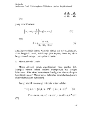 Mekanika
Mahasiswa Prodi Fisika angkatan 2011 Dosen: Hainur Rasjid Achmadi


                                                                d ∂L    ∂L
                                                                      =
                                                                dt ∂x
                                                                       ∂x
    (51)

yang berarti bahwa :

                       I 
            m1 + m 2 + 2   = g( m1 − m 2 )
                            x                                           (52)
                      a 

    atau
                                   m1 − m 2
                        = g
                       x                                                   (53)
                                m1 + m 2 + I / a 2

adalah percepatan sistem. Nampak bahwa jika m 1>m2, maka m1
akan bergerak turun, sebaliknya jika m1<m2 maka m1 akan
bergerak naik dengan percepatan tertentu.

5. Mesin Atwood Ganda

   Mesin Atwood ganda diperlihatkan pada gambar 2.2..
Nampak bahwa sistem tersebut mempunyai dua derajat
kebebasan. Kita akan menyatakan konfigurasi sistem dengan
koordinat x dan x'. Massa katrol dalam hal ini diabaikan (untuk
menyederhanakan persoalan).

    Energi kinetik dan energi potensial sistem adalah :

           T = 1 m1 x 2 + 1 m 2 ( − x + x' ) 2 + 1 m 3 ( − x − x' ) 2
               2
                         2
                                               2
                                                                        (54)

               V = −m 1gx − m 2 g( l − x + x' ) − m 3 g( l − x + l'−x' )
(55)


                                                                               19
 