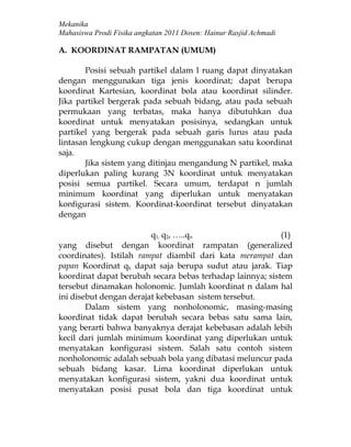 Mekanika
Mahasiswa Prodi Fisika angkatan 2011 Dosen: Hainur Rasjid Achmadi

A. KOORDINAT RAMPATAN (UMUM)

        Posisi sebuah partikel dalam l ruang dapat dinyatakan
dengan menggunakan tiga jenis koordinat; dapat berupa
koordinat Kartesian, koordinat bola atau koordinat silinder.
Jika partikel bergerak pada sebuah bidang, atau pada sebuah
permukaan yang terbatas, maka hanya dibutuhkan dua
koordinat untuk menyatakan posisinya, sedangkan untuk
partikel yang bergerak pada sebuah garis lurus atau pada
lintasan lengkung cukup dengan menggunakan satu koordinat
saja.
        Jika sistem yang ditinjau mengandung N partikel, maka
diperlukan paling kurang 3N koordinat untuk menyatakan
posisi semua partikel. Secara umum, terdapat n jumlah
minimum koordinat yang diperlukan untuk menyatakan
konfigurasi sistem. Koordinat-koordinat tersebut dinyatakan
dengan

                         q1, q2, …..qn                     (1)
yang disebut dengan koordinat rampatan (generalized
coordinates). Istilah rampat diambil dari kata merampat dan
papan Koordinat qk dapat saja berupa sudut atau jarak. Tiap
koordinat dapat berubah secara bebas terhadap lainnya; sistem
tersebut dinamakan holonomic. Jumlah koordinat n dalam hal
ini disebut dengan derajat kebebasan sistem tersebut.
        Dalam sistem yang nonholonomic, masing-masing
koordinat tidak dapat berubah secara bebas satu sama lain,
yang berarti bahwa banyaknya derajat kebebasan adalah lebih
kecil dari jumlah minimum koordinat yang diperlukan untuk
menyatakan konfigurasi sistem. Salah satu contoh sistem
nonholonomic adalah sebuah bola yang dibatasi meluncur pada
sebuah bidang kasar. Lima koordinat diperlukan untuk
menyatakan konfigurasi sistem, yakni dua koordinat untuk
menyatakan posisi pusat bola dan tiga koordinat untuk
 
