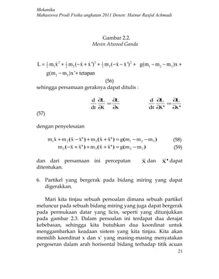 Mekanika
Mahasiswa Prodi Fisika angkatan 2011 Dosen: Hainur Rasjid Achmadi



                                     Gambar 2.2.
                                 Mesin Atwood Ganda


L = 1 m1x 2 + 1 m 2 (− x + x ') 2 + 1 m 3 (− x − x ') 2 + g(m1 − m 2 − m 3 )x +
    2
         2                       2
                                              
       g(m 2 − m3 )x '+ tetapan
                           (56)
sehingga persamaan geraknya dapat ditulis :

                                d ∂L ∂L                           d ∂ L   ∂L
                                      =                                 =
                                dt ∂x
                                       ∂x                        dt ∂' ∂ '
                                                                      x    x
(57)

dengan penyelesaian

       m1 + m 2 (  − ' ) + m 3 (  + ' ) = g( m1 − m 2 − m 3 )
         x          x x                x x                                    (58)
            m 2 ( − + ' ) + m 3 (  + ' ) = g( m 2 − m 3 )
                   x x                 x x                                    (59)

dan dari persamaan ini percepatan                              dan
                                                              x           ' dapat
                                                                          x
ditentukan.

6. Partikel yang bergerak pada bidang miring yang dapat
   digerakkan.

   Mari kita tinjau sebuah persoalan dimana sebuah partikel
meluncur pada sebuah bidang miring yang juga dapat bergerak
pada permukaan datar yang licin, seperti yang ditunjukkan
pada gambar 2.3. Dalam persoalan ini terdapat dua derajat
kebebasan, sehingga kita butuhkan dua koordinat untuk
menggambarkan keadaan sistem yang kita tinjau. Kita akan
memilih koordinat x dan x' yang masing-masing menyatakan
pergeseran dalam arah horisontal bidang terhadap titik acuan
                                                                                21
 