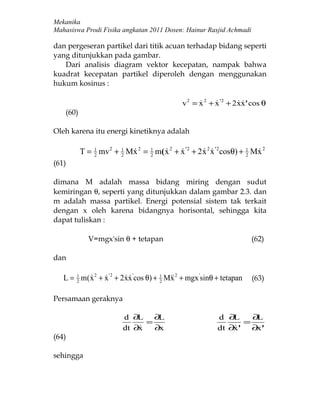 Mekanika
Mahasiswa Prodi Fisika angkatan 2011 Dosen: Hainur Rasjid Achmadi

dan pergeseran partikel dari titik acuan terhadap bidang seperti
yang ditunjukkan pada gambar.
   Dari analisis diagram vektor kecepatan, nampak bahwa
kuadrat kecepatan partikel diperoleh dengan menggunakan
hukum kosinus :

                                               v 2 = x 2 + x '2 + 2 xx' cos θ
                                                                  
    (60)

Oleh karena itu energi kinetiknya adalah

           T = 1 mv 2 + 1 Mx 2 = 1 m( x 2 + x ' 2 + 2 x 2 x '2 cosθ) + 1 Mx 2
               2        2
                                2
                                                                   2
                                                                          
(61)

dimana M adalah massa bidang miring dengan sudut
kemiringan θ, seperti yang ditunjukkan dalam gambar 2.3. dan
m adalah massa partikel. Energi potensial sistem tak terkait
dengan x oleh karena bidangnya horisontal, sehingga kita
dapat tuliskan :

              V=mgx'sin θ + tetapan                                     (62)

dan

   L = 1 m(x 2 + x '2 + 2xx 'cos θ) + 1 Mx 2 + mgx 'sinθ + tetapan
       2
                                  2
                                                                      (63)

Persamaan geraknya

                          d ∂L ∂L                           d ∂ L    ∂L
                                =                                  =
                          dt ∂x
                                 ∂x                        dt ∂ ' ∂ '
                                                                x     x
(64)

sehingga
 