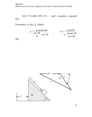Mekanika
Mahasiswa Prodi Fisika angkatan 2011 Dosen: Hainur Rasjid Achmadi



           m(  + ' cosθ) + M = 0 ;
              x x               x                m(  ' + cosθ) + = mgsinθ
                                                    x x
(65)

Percepatan  dan  ' adalah :
           x      x

                          − g sin θ cos θ                          − g sin θ
                    =
                   x                                      ' =
                                                          x
                          m+M                        ;               m cos 2 θ
                                 − cos 2 θ                        1−
                           m                                         m +M
(66)




                                             x
                                             
                                                                  θ
                                                         x'
                                                         
                          x'                     v


                                  m

       x             M
                                       θ


                                                                            23
 