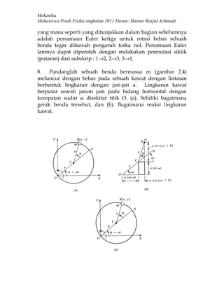 Mekanika
Mahasiswa Prodi Fisika angkatan 2011 Dosen: Hainur Rasjid Achmadi

yang mana seperti yang ditunjukkan dalam bagian sebelumnya
adalah persamaan Euler ketiga untuk rotasi bebas sebuah
benda tegar dibawah pengaruh torka nol. Persamaan Euler
lainnya dapat diperoleh dengan melakukan permutasi siklik
(putaran) dari subskrip : 1→2, 2→3, 3→1.

8.   Pandanglah sebuah benda bermassa m (gambar 2.4)
meluncur dengan bebas pada sebuah kawat dengan lintasan
berbentuk lingkaran dengan jari-jari a. Lingkaran kawat
berputar searah jarum jam pada bidang horisontal dengan
kecepatan sudut ω disekitar titik O. (a). Selidiki bagaimana
gerak benda tersebut, dan (b). Bagaimana reaksi lingkaran
kawat.
 