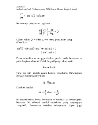 Mekanika
Mahasiswa Prodi Fisika angkatan 2011 Dosen: Hainur Rasjid Achmadi

   ∂T
   ∂θ
                (      )
      = −ma 2 ω θ + ω sin θ


Selanjutnya persamaan Lagrange :

                        d  ∂T  ∂T
                                 −     = Q1
                        dt  ∂q 1  ∂q 1
                             

Dalam hal ini Q1 = 0 dan q1 = θ, maka persamaan yang
dihasilkan :

     (            )         (       )
ma 2  − ωθ sin θ + ma 2 θ + ω sin θ = 0
     θ                   
                          + ω 2 sin θ = 0
                         θ

Persamaan di atas menggambarkan gerak benda bermassa m
pada lingkaran kawat. Untuk harga θ yang cukup kecil,

                                 + ω2 θ = 0
                                θ

yang tak lain adalah gerak bandul sederhana. Bandingkan
dengan persamaan berikut :

                                 + g θ = 0
                                θ
                                     l
Dan kita peroleh
                                 g          g
                       ω2 =        atau l = 2
                                 l         ω

Ini berarti bahwa benda bermassa m berosilasi di sekitar garis
berputar OA sebagai bandul sederhana yang panjangnya
l = g / ω2 . Persamaan tersebut selanjutnya dapat juga
 