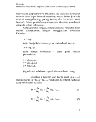 Mekanika
Mahasiswa Prodi Fisika angkatan 2011 Dosen: Hainur Rasjid Achmadi


menyatakan perputarannya. Dalam hal ini, koordinat-koordinat
tersebut tidak dapat berubah semuanya secara bebas. Jika bola
tersebut menggelinding, paling kurang dua koordinat mesti
berubah. Dalam pembahasan selanjutnya kita akan membatasi
diri pada sistem holonomic.
       Untuk partikel tunggal, fungsi koordinat rampatan lebih
mudah diungkapkan dengan menggunakan koordinat
Kartesius:

        x = x(q)
       (satu derajat kebebasan - gerak pada sebuah kurva).
        x = x(q1,q2)
       (dua derajat         kebebasan       -   gerak   pada   sebuah
       permukaan).

       x = x(q1,q2,q3)
       y = y(q1,q2,q3)
       z = z(q1,q2,q3)

       (tiga derajat kebebasan - gerak dalam sebuah ruang)

              Misalkan q berubah dari harga awal (q1,q2, ….)
menuju harga (q1+δq1,q2+δq1 ..). Perubahan koordinat Kartesius
yang bersesuaian adalah :

                       ∂x           ∂x
                δx =        δq 1 +      δq 2 + .....                (2)
                       ∂q 1        ∂q 2

                       ∂y           ∂y
                δy =        δq 1 +      δq 2 + .....                (3)
                       ∂q 1        ∂q 2



                                                                      3
 