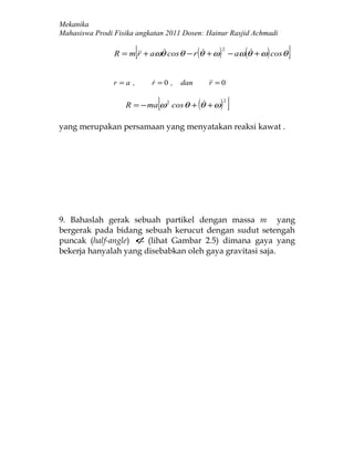 Mekanika
Mahasiswa Prodi Fisika angkatan 2011 Dosen: Hainur Rasjid Achmadi

                         [                (
                R = m  + aωθ cos θ − r θ + ω
                      r                            )   2
                                                                (    )
                                                            − aω θ + ω cos θ   ]
                r =a ,       r =0 ,
                                     dan        = 0
                                                r

                              [            (
                   R = − ma ω 2 cos θ + θ + ω       )   2
                                                            ]
yang merupakan persamaan yang menyatakan reaksi kawat .




9. Bahaslah gerak sebuah partikel dengan massa m yang
bergerak pada bidang sebuah kerucut dengan sudut setengah
puncak (half-angle) φ (lihat Gambar 2.5) dimana gaya yang
bekerja hanyalah yang disebabkan oleh gaya gravitasi saja.
 
