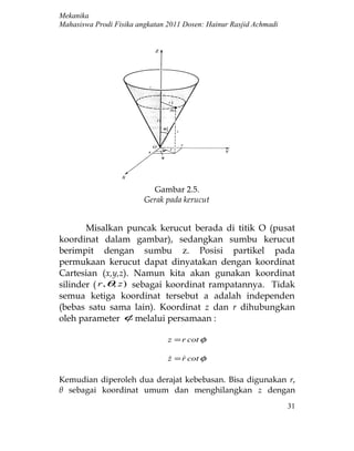Mekanika
Mahasiswa Prodi Fisika angkatan 2011 Dosen: Hainur Rasjid Achmadi




                           Gambar 2.5.
                         Gerak pada kerucut


       Misalkan puncak kerucut berada di titik O (pusat
koordinat dalam gambar), sedangkan sumbu kerucut
berimpit dengan sumbu z. Posisi partikel pada
permukaan kerucut dapat dinyatakan dengan koordinat
Cartesian (x,y,z). Namun kita akan gunakan koordinat
silinder ( r , θ, z ) sebagai koordinat rampatannya. Tidak
semua ketiga koordinat tersebut a adalah independen
(bebas satu sama lain). Koordinat z dan r dihubungkan
oleh parameter φ melalui persamaan :

                                z = r cot φ

                                z = r cot φ
                                   

Kemudian diperoleh dua derajat kebebasan. Bisa digunakan r,
θ sebagai koordinat umum dan menghilangkan z dengan
                                                                    31
 