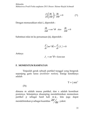 Mekanika
Mahasiswa Prodi Fisika angkatan 2011 Dosen: Hainur Rasjid Achmadi


                                d  ∂L  ∂L
                                       −   =0                     (**)
                                dt  ∂θ  ∂θ
                                   
                                      
                                        

Dengan memasukkan nilai L, diperoleh :

                                ∂L                   ∂L
                                    = mr 2θ    dan       =0
                                ∂θ                   ∂θ

Substitusi nilai ini ke persamaan (ii), diperoleh :


                                d
                                dt
                                   (     )d
                                   mr 2θ = ( J z ) = 0
                                        
                                          dt

Artinya
                                           
                                J z = mr 2θ = kons tan


F. MOMENTUM RAMPATAN

       Tinjaulah gerak sebuah partikel tunggal yang bergerak
sepanjang garis lurus (rectilinier motion). Energi kinetiknya
adalah

                                                           T = 1 mx 2
                                                               2
                                                                  
       (76)

dimana m adalah massa partikel, dan x adalah koordinat
posisinya. Selanjutnya disamping mendefinisikan momentum
partikel p sebagai hasil kali m x , kita juga dapat
                                    
mendefinisikan p sebagai kuantitas     ∂T
                                             ∂x , yakni:
                                              
                                                                      33
 