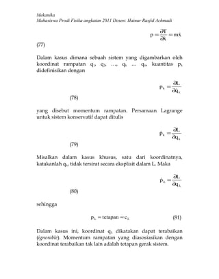 Mekanika
Mahasiswa Prodi Fisika angkatan 2011 Dosen: Hainur Rasjid Achmadi

                                                           ∂T
                                                      p=      = mx
                                                                 
                                                           ∂x
                                                            
(77)

Dalam kasus dimana sebuah sistem yang digambarkan oleh
koordinat rampatan q1, q2, …, qk … qn, kuantitas pk
didefinisikan dengan

                                                                    ∂L
                                                           pk =
                                                                    ∂q k
                                                                     
               (78)

yang disebut momentum rampatan. Persamaan Lagrange
untuk sistem konservatif dapat ditulis

                                                                    ∂L
                                                           pk =
                                                           
                                                                    ∂q k
               (79)

Misalkan dalam kasus khusus, satu dari koordinatnya,
katakanlah qλ, tidak tersirat secara eksplisit dalam L. Maka

                                                                    ∂L
                                                           pλ =
                                                           
                                                                    ∂q λ
               (80)

sehingga

                          p λ = tetapan = c λ                       (81)

Dalam kasus ini, koordinat qλ dikatakan dapat terabaikan
(ignorable). Momentum rampatan yang diasosiasikan dengan
koordinat terabaikan tak lain adalah tetapan gerak sistem.
 
