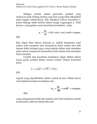 Mekanika
Mahasiswa Prodi Fisika angkatan 2011 Dosen: Hainur Rasjid Achmadi


       Sebagai contoh, dalam persoalan partikel yang
meluncur pada bidang miring yang licin (yang telah dikerjakan
pada bagian sebelumnya), kita dapatkan bahwa koordinat x,
posisi bidang, tidak tersirat dalam fungsi Lagrangian L. Oleh
karena x merupakan suatu koordinat terabaikan, maka

                               ∂L
                        px =      = ( M + m) x + mx ' cos θ = tetapan
                                                 
                               ∂x
                                
(82)

Kita dapat lihat bahwa ternyata p x adalah komponen total
dalam arah mendatar dari momentum linier sistem dan oleh
karena tidak terdapat gaya yang bekerja dalam arah mendatar
pada sistem, komponen momentum linier dalam arah mendatar
harus konstan.
       Contoh lain koordinat terabaikan dapat dilihat dalam
kasus gerak partikel dalam medan sentral. Dalam koordinat
polar

                         (
                                 )
                L = 1 m r 2 + r 2 θ2 − V (r )
                    2
(83)

seperti yang diperlihatkan dalam contoh di atas. Dalam kasus
ini θ adalah koordinat terabaikan dan

                                                ∂L     
                                        pθ =       = mrθ2 = tetapan
                                                ∂θ
       (84)

yang sebagaimana telah kita ketahui dari bab terdahulu adalah
momentum sudut di sekitar titik asal.



                                                                    35
 