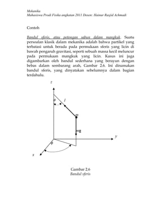 Mekanika
Mahasiswa Prodi Fisika angkatan 2011 Dosen: Hainur Rasjid Achmadi


Contoh

Bandul sferis, atau potongan sabun dalam mangkuk. Suatu
persoalan klasik dalam mekanika adalah bahwa partikel yang
terbatasi untuk berada pada permukaan sferis yang licin di
bawah pengaruh gravitasi, seperti sebuah massa kecil meluncur
pada permukaan mangkuk yang licin. Kasus ini juga
digambarkan oleh bandul sederhana yang berayun dengan
bebas dalam sembarang arah, Gambar 2.6. Ini dinamakan
bandul sferis, yang dinyatakan sebelumnya dalam bagian
terdahulu.
               z



                   θ    l


                               m


                                mg
                                                         y
               φ

   x


                            Gambar 2.6
                            Bandul sferis
 