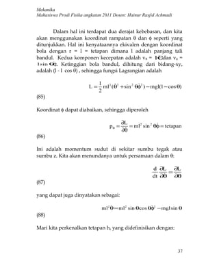 Mekanika
Mahasiswa Prodi Fisika angkatan 2011 Dosen: Hainur Rasjid Achmadi


       Dalam hal ini terdapat dua derajat kebebasan, dan kita
akan menggunakan koordinat rampatan θ dan φ seperti yang
ditunjukkan. Hal ini kenyataannya ekivalen dengan koordinat
bola dengan r = l = tetapan dimana l adalah panjang tali
bandul. Kedua komponen kecepatan adalah vθ = lθ         dan vφ =
l sin θ . Ketinggian bola bandul, dihitung dari bidang-xy,
       
       φ
adalah (l - l cos θ) , sehingga fungsi Lagrangian adalah

                              1 2 2           
                         L=     ml (θ + sin 2 θφ2 ) − mgl(1 − cos θ)
                              2
(85)

Koordinat φ dapat diabaikan, sehingga diperoleh

                                        ∂L              
                                   p θ =  = ml2 sin 2 θφ = tetapan
                                        ∂θ
(86)

Ini adalah momentum sudut di sekitar sumbu tegak atau
sumbu z. Kita akan menundanya untuk persamaan dalam θ:

                                                       d ∂L ∂L
                                                            =
                                                       dt ∂θ ∂θ
(87)

yang dapat juga dinyatakan sebagai:

                                                      
                               ml 2 θ = ml 2 sin θcos θφ2 − mgl sin θ
(88)

Mari kita perkenalkan tetapan h, yang didefinisikan dengan:



                                                                    37
 