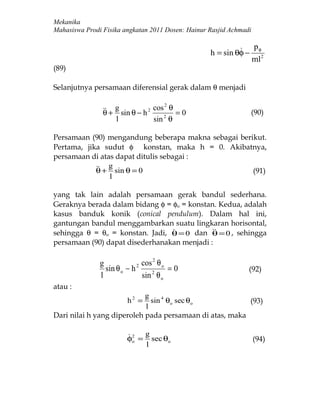 Mekanika
Mahasiswa Prodi Fisika angkatan 2011 Dosen: Hainur Rasjid Achmadi


                                                             p
                                                   h = sin θφ − φ2
                                                               ml
(89)

Selanjutnya persamaan diferensial gerak dalam θ menjadi


                 + g sin θ − h 2 cos θ = 0
                                       2
                θ                                               (90)
                     l             sin 2 θ

Persamaan (90) mengandung beberapa makna sebagai berikut.
Pertama, jika sudut φ konstan, maka h = 0. Akibatnya,
persamaan di atas dapat ditulis sebagai :
             + g sin θ = 0
            θ                                        (91)
                 l

yang tak lain adalah persamaan gerak bandul sederhana.
Geraknya berada dalam bidang φ = φo = konstan. Kedua, adalah
kasus banduk konik (conical pendulum). Dalam hal ini,
gantungan bandul menggambarkan suatu lingkaran horisontal,
sehingga θ = θo = konstan. Jadi, θ = 0 dan  = 0 , sehingga
                                           θ
persamaan (90) dapat disederhanakan menjadi :


                             2 cos θ o
                                   2
               g
                 sin θ o − h             =0                     (92)
               l               sin 2 θ o
atau :
                            g
                        h2 =  sin 4 θo sec θo            (93)
                            l
Dari nilai h yang diperoleh pada persamaan di atas, maka

                        2 g
                        φo = sec θo                                 (94)
                            l
 