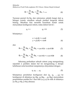 Mekanika
Mahasiswa Prodi Fisika angkatan 2011 Dosen: Hainur Rasjid Achmadi

                         ∂z           ∂z
                  δz =        δq 1 +      δq 2 + .....              (4)
                         ∂q 1        ∂q 2

Turunan parsial ∂x/∂q1 dan seterusnya adalah fungsi dari q.
Sebagai contoh, misalkan sebuah partikel bergerak dalam
bidang. Misalkan kita memilih koordinat kutub untuk
menyatakan konfigurasi sistem, maka dalam hal ini :

                    q1 = r                    q2 = θ                (5)

Selanjutnya :

                               x = x(r,θ) = r cosθ
                               y = y(r,θ) = r sinθ                  (6)

dan
                ∂x           ∂x
        δx =         δq 1 +      δq 2 = cos θ δr - r sin θ δθ       (7)
                ∂q 1        ∂q 2

                ∂y           ∂y
        δy =         δq 1 +      δq 2 = sin θ δr + r cos θ δθ       (8)
                ∂q 1        ∂q 2

       Sekarang perhatikan sebuah sistem yang mengandung
sejumlah n partikel; dalam hal ini mengandung n derajat
kebebasan serta koordinat rampatannya dinyatakan dengan :

                              q1, q2, …..qn                         (9)

Selanjutnya perubahan konfigurasi dari (q1, q2, …..qn) ke
konfigurasi di dekatnya (q1+δq1, q2+δq2, …qn+δqn) menyatakan
perpindahan partikel ke i dari titik (x i,yi,zi) ke titik di dekatnya
(xi+δxi,yi+δyi,zi+δzi) dimana:
 