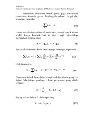 Mekanika
Mahasiswa Prodi Fisika angkatan 2011 Dosen: Hainur Rasjid Achmadi

      Persamaan Hamilton untuk gerak juga dinamakan
persamaan kanonik gerak. Pandanglah sebuah fungsi dari
koordinat rampatan

                                   H=   ∑q
                                         
                                         k
                                             k   pk −L                  (95)


Untuk sebuah sistem dinamik sederhana, energi kinetik sistem
adalah fungsi kuadrat dari q dan energi potensialnya
                              
merupakan fungsi q saja :

                              L = T (q k , q k ) − V (q k )
                                                                       (96)

Berdasarkan teorema Euler untuk fungsi homogen, diperoleh

                                        ∂L                ∂T
       ∑q p
        
         k
             k   k   −L =     ∑q
                               
                               k
                                    k
                                        ∂q k
                                         
                                             =   ∑q
                                                  
                                                  k
                                                      k
                                                          ∂q k
                                                           
                                                               = 2T   (97)


Oleh karena itu :

             H=      ∑q
                     k
                         k   p k − L = 2T − (T − V ) = T + V         (98)


Persamaan ini tak lain adalah energi total dari sistem yang kita
tinjau. Selanjutnya, pandang n buah persamaan yang ditulis
sebagai :

                                     ∂L
                              pk =               (k = 1,2, …n)          (99)
                                     ∂q k

dan nyatakan dalam q dalam p dan q
                   


                          q k = q k (p k , q k )
                                                                    (100)
 
