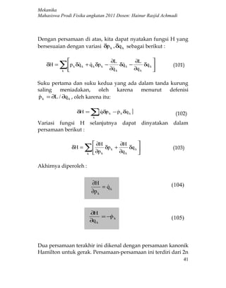 Mekanika
Mahasiswa Prodi Fisika angkatan 2011 Dosen: Hainur Rasjid Achmadi



Dengan persamaan di atas, kita dapat nyatakan fungsi H yang
bersesuaian dengan variasi δp k , δq k sebagai berikut :

                                           ∂L          ∂L        
    δH =   ∑p δq
           k
                  k    k   + q k δp k −
                              
                                            ∂q k
                                             
                                                 δq k −
                                                  
                                                        ∂q k
                                                             δq k 
                                                                  
                                                                              (101)


Suku pertama dan suku kedua yang ada dalam tanda kurung
saling    meniadakan,       oleh   karena menurut defenisi
p k = ∂L / ∂q k , oleh karena itu:
 

                       δH =      ∑[qδp
                                  k
                                          k   − p k δq k ]
                                                                              (102)
Variasi fungsi H                 selanjutnya        dapat        dinyatakan   dalam
persamaan berikut :

                                   ∂H             ∂H        
                   δH =     ∑ ∂p
                             
                             k        k
                                          δp k +
                                                   ∂q k
                                                        δq k 
                                                             
                                                                              (103)


Akhirnya diperoleh :


                                 ∂H                                           (104)
                                      = qk
                                        
                                 ∂p k


                                 ∂H
                                      = −p k
                                                                             (105)
                                 ∂q k



Dua persamaan terakhir ini dikenal dengan persamaan kanonik
Hamilton untuk gerak. Persamaan-persamaan ini terdiri dari 2n
                                                                                  41
 