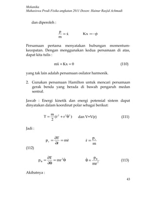 Mekanika
Mahasiswa Prodi Fisika angkatan 2011 Dosen: Hainur Rasjid Achmadi


    dan diperoleh :

                       p
                         =x
                                     Kx = −p
                                            
                       m

Persamaan pertama menyatakan hubungan momentum-
kecepatan. Dengan menggunakan kedua persamaan di atas,
dapat kita tulis :

                     m + Kx = 0
                      x                                        (110)

yang tak lain adalah persamaan osilator harmonik.

2. Gunakan persamaan Hamilton untuk mencari persamaan
   gerak benda yang berada di bawah pengaruh medan
   sentral.

Jawab : Energi kinetik dan energi potensial sistem dapat
dinyatakan dalam koordinat polar sebagai berikut:

                  m 2        
           T=       (r + r 2 θ2 )
                                   dan V=V(r)                  (111)
                  2

Jadi :

                     ∂T                      pr
              pr =      = mr
                                       r=
                                        
                     ∂r
                                            m
(112)

                ∂T                        p
         pθ =
                 
                   = mr 2 θ             θ = θ2                  (113)
                ∂θ                         mr

Akibatnya :
                                                                    43
 