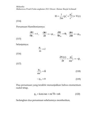 Mekanika
Mahasiswa Prodi Fisika angkatan 2011 Dosen: Hainur Rasjid Achmadi

                                                       2
                                             1       pθ
                                         H=    (p r + 2 ) + V (r )
                                                  2

                                            2m       r
(114)

Persamaan Hamiltoniannya:

               ∂H           ∂H           ∂H       ∂H
                    =r ,
                               = −p r ,      = θ,    = −p θ
               ∂p r         ∂ r          ∂p θ      ∂θ
(115)

Selanjutnya:
                        pr
                           =r
                            
                        m
(116)
                                               ∂V (r ) p θ
                                                         2
                                                      −      = −p r
                                                                
                                                ∂r      mr 3
(117)

                      pθ    
                           =θ                                   (118)
                      mr 2

                      − pθ = 0                                  (119)

Dua persamaan yang terakhir menunjukkan bahwa momentum
sudut tetap,

                                         
                   p θ = kons tan = mr 2 θ = mh                (120)

Sedangkan dua persamaan sebelumnya memberikan,
 