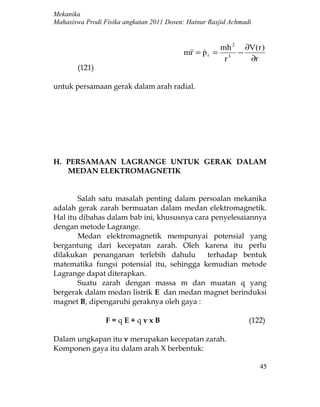 Mekanika
Mahasiswa Prodi Fisika angkatan 2011 Dosen: Hainur Rasjid Achmadi


                                                        mh 2 ∂V(r )
                                          m = p r =
                                           r               −
                                                         r3   ∂r
       (121)

untuk persamaan gerak dalam arah radial.




H. PERSAMAAN LAGRANGE UNTUK GERAK DALAM
   MEDAN ELEKTROMAGNETIK


       Salah satu masalah penting dalam persoalan mekanika
adalah gerak zarah bermuatan dalam medan elektromagnetik.
Hal itu dibahas dalam bab ini, khususnya cara penyelesaiannya
dengan metode Lagrange.
       Medan elektromagnetik mempunyai potensial yang
bergantung dari kecepatan zarah. Oleh karena itu perlu
dilakukan penanganan terlebih dahulu         terhadap bentuk
matematika fungsi potensial itu, sehingga kemudian metode
Lagrange dapat diterapkan.
       Suatu zarah dengan massa m dan muatan q yang
bergerak dalam medan listrik E dan medan magnet berinduksi
magnet B, dipengaruhi geraknya oleh gaya :

                 F=qE+qvxB                                      (122)

Dalam ungkapan itu v merupakan kecepatan zarah.
Komponen gaya itu dalam arah X berbentuk:

                                                                    45
 