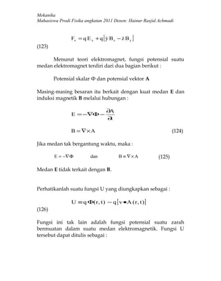 Mekanika
Mahasiswa Prodi Fisika angkatan 2011 Dosen: Hainur Rasjid Achmadi


                                [
                Fx = q E x + q y B z − z B y
                                             ]
(123)

      Menurut teori elektromagnet, fungsi potensial suatu
medan elektromagnet terdiri dari dua bagian berikut :

        Potensial skalar Ф dan potensial vektor A

Masing-masing besaran itu berkait dengan kuat medan E dan
induksi magnetik B melalui hubungan :

                                    ∂A
                E = −∇Φ −
                                    ∂t

                B = ∇× A                                          (124)

Jika medan tak bergantung waktu, maka :

        E = −∇ Φ         dan             B ≡ ∇×A          (125)

Medan E tidak terkait dengan B.


Perhatikanlah suatu fungsi U yang diungkapkan sebagai :

                U ≡ q Φ( r , t ) − q [ v •A ( r , t ) ]
(126)

Fungsi ini tak lain adalah fungsi potensial suatu zarah
bermuatan dalam suatu medan elektromagnetik. Fungsi U
tersebut dapat ditulis sebagai :
 