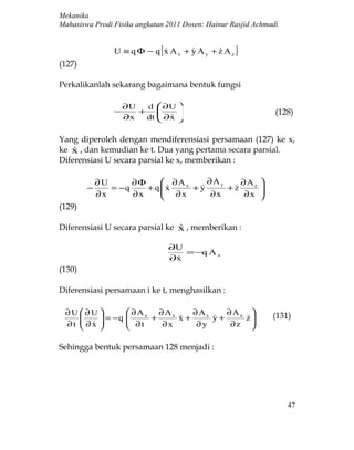 Mekanika
Mahasiswa Prodi Fisika angkatan 2011 Dosen: Hainur Rasjid Achmadi


                             [
                U ≡ q Φ − q x Ax + y Ay + z Az
                                                  ]
(127)

Perkalikanlah sekarang bagaimana bentuk fungsi

                    ∂U  d  ∂U 
                −      +                                      (128)
                    ∂x  dt  ∂x 
                             

Yang diperoleh dengan mendiferensiasi persamaan (127) ke x,
ke x , dan kemudian ke t. Dua yang pertama secara parsial.
    
Diferensiasi U secara parsial ke x, memberikan :

            ∂U      ∂Φ      ∂Ax    ∂Ay    ∂Az             
        −      = −q    + q x
                            ∂x  +y
                                       +z
                                                          
                                                           
            ∂x      ∂x              ∂x     ∂x             
(129)

Diferensiasi U secara parsial ke x , memberikan :
                                 

                                  ∂U
                                     = −q A x
                                  ∂x
                                   
(130)

Diferensiasi persamaan i ke t, menghasilkan :

 ∂U ∂U             ∂Ax ∂Ax    ∂Ax     ∂Ax                  (131)
         = −q     
                     ∂t + ∂x x + ∂ y y + ∂z z
                                           
 ∂t  ∂x 
                                          

Sehingga bentuk persamaan 128 menjadi :




                                                                    47
 