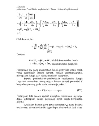 Mekanika
Mahasiswa Prodi Fisika angkatan 2011 Dosen: Hainur Rasjid Achmadi

    ∂U d ∂U 
−      +        
    ∂ x dt  ∂ x 
             
     ∂Φ ∂Ax                ∂Ay ∂Ax              ∂Az ∂Ax   
     ∂ x − ∂ t  + q  y ∂ x − ∂ y
= q −                                       + z
                                                 ∂ x − ∂ z   
                                                                
                          
                                                             
                                                                 
=q E x +q ( y Bz − z B y )
                  
= Fx

Oleh karena itu :

                    ∂U ∂  ∂U 
                −     +        = qE x + q ( yB z − zB y ) = Fx
                                                    
                    ∂x ∂t  ∂x 
                              (132)
Dengan

             E = ˆE x +ˆ E y +kE z
                 i     j       ˆ        adalah kuat medan listrik
             B = ˆB x + ˆ B y +kB z
                  i     j      ˆ        adalah induksi magnetik

Persamaan 132 yang merupakan fungsi potensial untuk zarah
yang bermuatan dalam sebuah medan elektromagnetik,
merupakan fungsi dari kedudukan dan kecepatan.
      Seperti pembahasan-pembahasan sebelumnya fungsi
Lagrange senantiasa menganggap bahwa fungsi potensial V
hanya bergantung pada kedudukan saja yakni :

                       V = V (q1, q2, .......... q3N)              (133)

Pertanyaan kita adalah apakah mungkin persamaan Lagrange
dapat diterapkan dalam persoalan gerak zarah bermuatan
listrik ?
         Andaikan bahwa gaya-gaya rampatan Qk yang bekerja
pada suatu sistem mekanika agar dapat diturunkan dari suatu
 