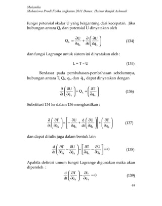 Mekanika
Mahasiswa Prodi Fisika angkatan 2011 Dosen: Hainur Rasjid Achmadi


fungsi potensial skalar U yang bergantung dari kecepatan. Jika
hubungan antara Qk dan potensial U dinyatakan oleh

                                     ∂U   ∂  ∂U         
                            Qk =         +                     (134)
                                     ∂q k ∂t  ∂q k
                                              
                                                         
                                                         

dan fungsi Lagrange untuk sistem ini dinyatakan oleh :

                                     L=T–U                       (135)

      Berdasar pada pembahasan-pembahasan sebelumnya,
hubungan antara T, Qk, qk, dan q k dapat dinyatakan dengan
                               

                         ∂  ∂U               ∂T   
                                     = Qk +                  (136)
                         ∂t  ∂q k
                             
                                     
                                     
                                               ∂q
                                               k
                                                     
                                                     

Substitusi 134 ke dalam 136 menghasilkan :



             ∂  ∂T        ∂U d  ∂U             ∂T     
                         = −  +               +          (137)
             ∂t  ∂q k
                 
                                     
                           ∂q k dt  ∂q k
                                                   ∂q
                                                   k
                                                             
                                                             

dan dapat ditulis juga dalam bentuk lain

                d  ∂T    ∂U            ∂T    ∂U 
                   
                    ∂q − ∂q          −
                                             −     =0          (138)
                dt   k   k           ∂q k ∂q k 

Apabila definisi umum fungsi Lagrange digunakan maka akan
diperoleh :
                    d  ∂T  ∂L
                             −     =0              (139)
                    dt  ∂q k  ∂q k
                         
                                                                    49
 