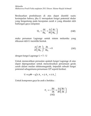 Mekanika
Mahasiswa Prodi Fisika angkatan 2011 Dosen: Hainur Rasjid Achmadi


Berdasarkan pembahasan di atas dapat diambil suatu
kesimpulan bahwa, jika U merupakan fungsi potensial skalar
yang bergantung pada kecepatan zarah v yang ditandai oleh
hubungan gaya rampatan

                                   ∂U   ∂  ∂U      
                            Qk =       +                      (140)
                                   ∂q k ∂t  ∂q k
                                            
                                                    
                                                    

maka persaman Lagrange untuk sistem mekanika yang
dikuasai oleh U memiliki bentuk

                      d  ∂T       ∂L
                                 −
                                   ∂q = 0                      (141)
                      dt  ∂q k
                                   k



dengan fungsi Lagrange L = T - U

Untuk memecahkan persoalan apakah fungsi Lagrange di atas
dapat dipergunakan untuk menyelesaikan persamaan gerak
zarah dalam medan elektromegnetik, tinjaulah sebuah fungsi
potensial sebagaimana persamaan 127 seperti berikut:

                       [
          U ≡ q Φ − q x Ax + y Ay + z Az
                                              ]
Untuk komponen gaya ke arah x berlaku :


                                             ∂U   ∂  ∂U 
                                     Fx = −      +      
                                             ∂x ∂t  ∂x 
                                                       
                                           (142)
 