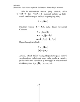 Mekanika
Mahasiswa Prodi Fisika angkatan 2011 Dosen: Hainur Rasjid Achmadi

         Bila B merupakan medan yang konstan, suku
    ( r ⋅ ∇)B = 0
               dan ∇ × A = B menurut definisi A. Jadi
       untuk medan dengan induksi magnet yang tetap

                                A=        1
                                          2
                                              ( B × r)
                          ˆ
       Misalkan bahwa B = kB o maka dalam koordinat
       Cartesius :
                              A=      1
                                      2
                                          ( k × r ) B0
                              A = 1 B 0 ˆ x − ˆy
                                  2     j     i (        )
                              A = ˆ( 1 B 0 y ) + ˆ( 1 B 0 x )
                                  i 2            j2
       Dalam koordinat silinder :

                                A=        1
                                          2
                                              ( B × r)
                                    A = 1 B0 r
                                        2



       Arah A adalah dalam bidang r tegak lurus pada sumbu
       –z, dan dapat pula tegak lurus pada sumbu r sendiri.
       Jadi dalam arah koordinat φ, sehingga A hanya terdiri
       dari komponen Aφ = 1 B 0 r , Ar = Az = 0.
                          2




                                z
 