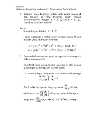 Mekanika
Mahasiswa Prodi Fisika angkatan 2011 Dosen: Hainur Rasjid Achmadi

    5. Tulislah fungsi Lagrange untuk suatu zarah (massa M
       dan muatan q) yang bergerak dalam medan
       elektromagnetik dengan B = B0 k dan E = E0 k .
                                         ˆ               ˆ
       Gunakan koordinat silinder.

    Jawab :
       Sesuai dengan definisi : L = T - V

       Fungsi Lagrange L untuk zarah dengan massa M dan
       mauatn Q dalam medan tersebut :

             L = 1 m(r 2 + r 2ϕ 2 + z 2 ) + QE 0 z + Qrϕ 1 B0 r
                 2
                                                    2
             L = 1 m(r 2 + r 2ϕ 2 + z 2 ) + QE 0 z + 1 QrϕB0 r 2
                 2
                                                  2
                                                         

    6. Besaran fisika mana saja yang merupakan tetapan gerak
       dalam soal nomor 5 ?

       Koordinat siklik dalam fungsi Lagrange di atas adalah
       φ, sehingga pφ merupakan tetapan gerak.

       Hal tersebut dapat diturunkan dari persamaan Lagrange
                         d     ∂L  ∂L
                              
                               ∂  − ∂ϕ = 0
                                   
                         dt    ϕ

                                                    ∂L
       Bila L tidak merupakan fungsi φ, maka           = 0, dan
                                                    ∂ϕ
                         d  ∂L 
       oleh karena itu          = 0 , yang berarti bahwa pφ =
                         dt  ∂ϕ
                             
                     ∂L
                        = p = Mr ϕ + 1 Qr ϕB 0 = tetap.
                                2 2      2
       tetap, atau                        
                     ∂ϕ φ
                                    2
 