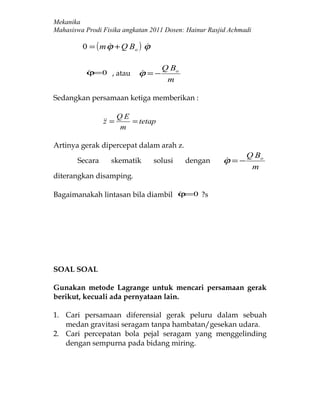 Mekanika
Mahasiswa Prodi Fisika angkatan 2011 Dosen: Hainur Rasjid Achmadi

         0 = ( m ϕ + Q Bo ) ϕ
                           

                                    Q Bo
          ϕ=0 , atau
                           ϕ =−
                            
                                     m

Sedangkan persamaan ketiga memberikan :

                       QE
                 =
                z         = tetap
                       m

Artinya gerak dipercepat dalam arah z.
                                                               Q Bo
       Secara      skematik     solusi     dengan      ϕ =−
                                                       
                                                                m
diterangkan disamping.

Bagaimanakah lintasan bila diambil ϕ=0 ?s
                                   




SOAL SOAL

Gunakan metode Lagrange untuk mencari persamaan gerak
berikut, kecuali ada pernyataan lain.

1. Cari persamaan diferensial gerak peluru dalam sebuah
   medan gravitasi seragam tanpa hambatan/gesekan udara.
2. Cari percepatan bola pejal seragam yang menggelinding
   dengan sempurna pada bidang miring.
 