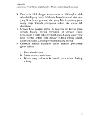 Mekanika
Mahasiswa Prodi Fisika angkatan 2011 Dosen: Hainur Rasjid Achmadi


3. Dua buah balok dengan massa sama m dihibungkan oleh
   sebuah tali yang lunak. Salah satu balok berada di atas meja
   yang licin (tanpa gesekan) dan yang lain tergantung pada
   ujung meja. Carilah percepatan sistem jika massa tali
   diabaikan.
4. Sebuah bola dengan massa m bergerak ke bawah pada
   sebuah bidang miring bermassa M dengan sudut
   kemiringan θ serta bebas bergerak pada bidang datar yang
   licin. Kontak antara bola dengan bidang miring adalah
   kasar sempurna. Carilah percepatan bidang miring.
5. Gunakan metode Hamilton untuk mencari persamaan
   gerak berikut :

    a. Bandul sederhana.
    b. Mesin Atwood sederhana.
    c. Benda yang meluncur ke bawah pada sebuah bidang
       miring.




                                                                    57
 