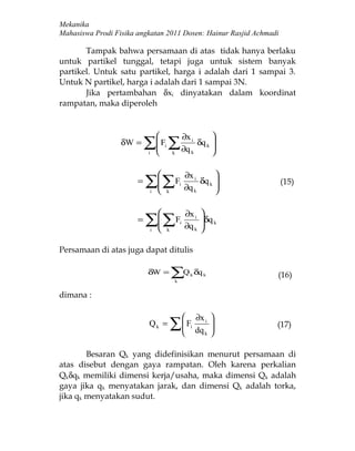 Mekanika
Mahasiswa Prodi Fisika angkatan 2011 Dosen: Hainur Rasjid Achmadi

       Tampak bahwa persamaan di atas tidak hanya berlaku
untuk partikel tunggal, tetapi juga untuk sistem banyak
partikel. Untuk satu partikel, harga i adalah dari 1 sampai 3.
Untuk N partikel, harga i adalah dari 1 sampai 3N.
       Jika pertambahan δxi dinyatakan dalam koordinat
rampatan, maka diperoleh


                                                       ∂x i             
                  δW =     ∑ F ∑ ∂q
                           i
                            
                            
                                       i
                                               k            k
                                                                    δq k 
                                                                         
                                                                         

                                                       ∂x i             
                       =   ∑ ∑F ∂q
                            
                            
                            i              k
                                                    i
                                                                k
                                                                    δq k 
                                                                         
                                                                         
                                                                             (15)


                                                        ∂x i 
                       =   ∑ ∑F ∂q
                            
                              i           k
                                                    i
                                                           k 
                                                              δq k
                                                              


Persamaan di atas juga dapat ditulis

                           δW =                ∑Q
                                                k
                                                            k   δq k         (16)

dimana :

                                                               ∂x i 
                            Qk =               ∑  F dq
                                                 
                                                 
                                                            i
                                                                  k 
                                                                     
                                                                            (17)


        Besaran Qk yang didefinisikan menurut persamaan di
atas disebut dengan gaya rampatan. Oleh karena perkalian
Qkδqk memiliki dimensi kerja/usaha, maka dimensi Qk adalah
gaya jika qk menyatakan jarak, dan dimensi Qk adalah torka,
jika qk menyatakan sudut.
 