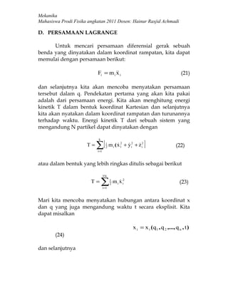Mekanika
Mahasiswa Prodi Fisika angkatan 2011 Dosen: Hainur Rasjid Achmadi

D. PERSAMAAN LAGRANGE

      Untuk mencari persamaan diferensial gerak sebuah
benda yang dinyatakan dalam koordinat rampatan, kita dapat
memulai dengan persamaan berikut:

                           Fi = m i  i
                                    x                                                   (21)

dan selanjutnya kita akan mencoba menyatakan persamaan
tersebut dalam q. Pendekatan pertama yang akan kita pakai
adalah dari persamaan energi. Kita akan menghitung energi
kinetik T dalam bentuk koordinat Kartesian dan selanjutnya
kita akan nyatakan dalam koordinat rampatan dan turunannya
terhadap waktu. Energi kinetik T dari sebuah sistem yang
mengandung N partikel dapat dinyatakan dengan


                           ∑[                                      ]
                            k
                      T=            1
                                    2
                                         m i ( x 1 + y i2 + z i2
                                               2                                  (22)
                           i =1



atau dalam bentuk yang lebih ringkas ditulis sebagai berikut

                                  3N
                        T=      ∑ i =1
                                         1
                                         2
                                             m i x i2
                                                                                      (23)


Mari kita mencoba menyatakan hubungan antara koordinat x
dan q yang juga mengandung waktu t secara eksplisit. Kita
dapat misalkan

                                                         x i = x i ( q 1 , q 2 ,..., q n , t )
       (24)

dan selanjutnya
 