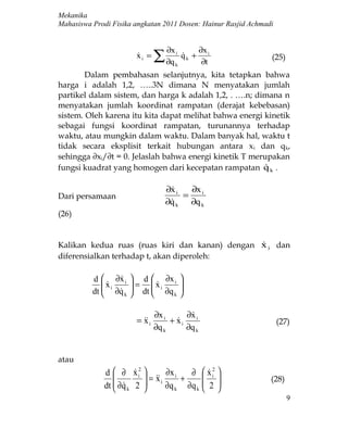 Mekanika
Mahasiswa Prodi Fisika angkatan 2011 Dosen: Hainur Rasjid Achmadi


                                     ∂x i          ∂x i
                        xi =
                                ∑ ∂q   k
                                            qk +
                                            
                                                    ∂t
                                                                (25)

        Dalam pembahasan selanjutnya, kita tetapkan bahwa
harga i adalah 1,2, …..3N dimana N menyatakan jumlah
partikel dalam sistem, dan harga k adalah 1,2, . ….n; dimana n
menyatakan jumlah koordinat rampatan (derajat kebebasan)
sistem. Oleh karena itu kita dapat melihat bahwa energi kinetik
sebagai fungsi koordinat rampatan, turunannya terhadap
waktu, atau mungkin dalam waktu. Dalam banyak hal, waktu t
tidak secara eksplisit terkait hubungan antara x i dan qk,
sehingga ∂xi/∂t = 0. Jelaslah bahwa energi kinetik T merupakan
fungsi kuadrat yang homogen dari kecepatan rampatan q k .
                                                        

                                    ∂x i
                                          ∂x i
Dari persamaan                           =
                                    ∂q k
                                          ∂q k
(26)


Kalikan kedua ruas (ruas kiri dan kanan) dengan x i dan
                                                
diferensialkan terhadap t, akan diperoleh:

          d  ∂x i  d  ∂x i
                                           
              xi
               ∂q  = dt  x i ∂q
                                          
          dt     k 
                                  k
                                            
                                            

                                 ∂x i      ∂x i
                                            
                        =  i
                          x           + xi
                                                                   (27)
                                 ∂q k      ∂q k


atau
             d  ∂ x i2 
                               ∂x i  ∂              x i2 
                                                      
                        x                          
                 ∂q 2  =  i ∂q + ∂q
             dt   k                                2        (28)
                                 k     k            
                                                                       9
 