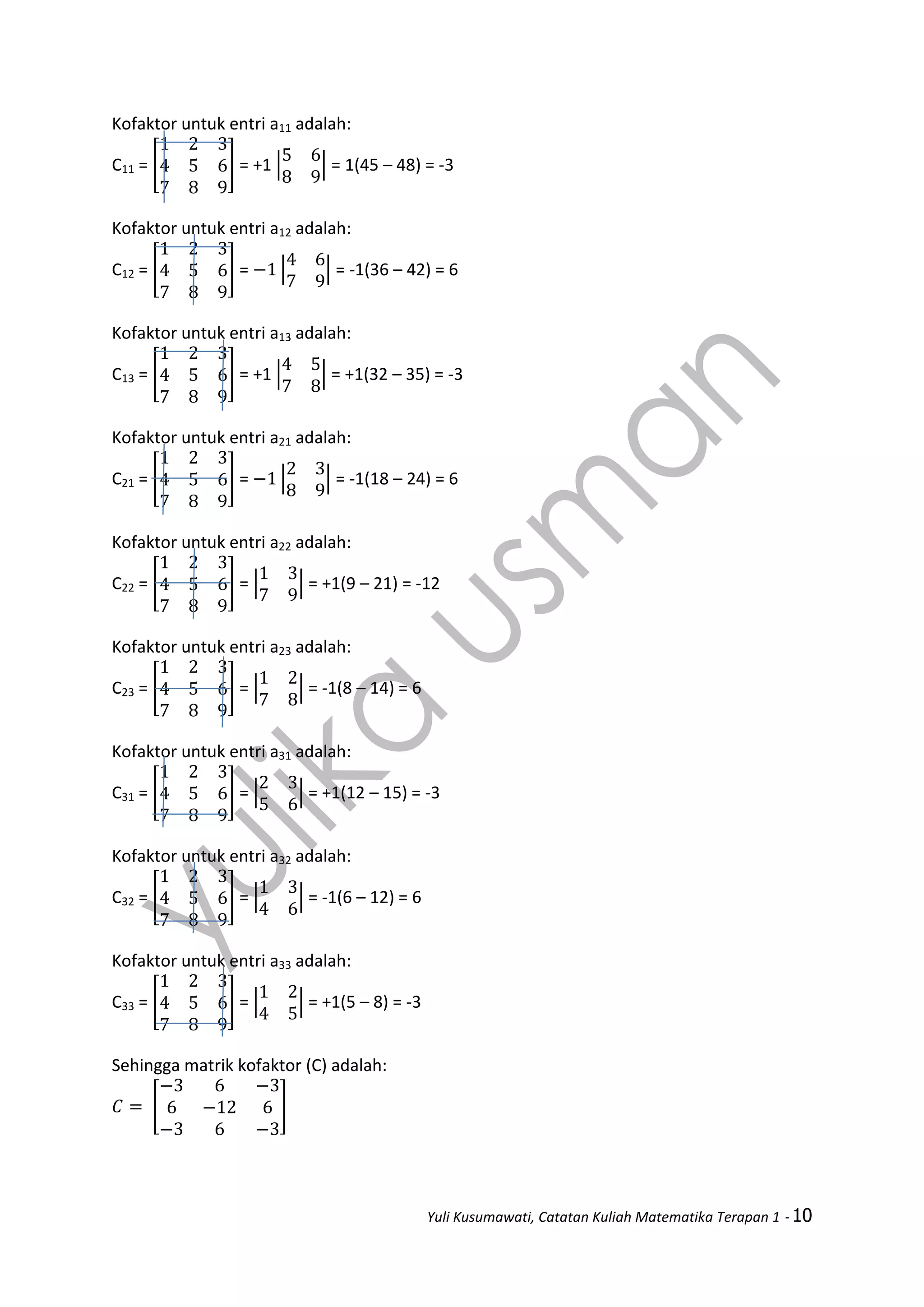 Yuli Kusumawati, Catatan Kuliah Matematika Terapan 1 - 10
Kofaktor untuk entri a11 adalah:
C11 = [ ] = +1 | | = 1(45 – 48) = -3
Kofaktor untuk entri a12 adalah:
C12 = [ ] = | | = -1(36 – 42) = 6
Kofaktor untuk entri a13 adalah:
C13 = [ ] = +1 | | = +1(32 – 35) = -3
Kofaktor untuk entri a21 adalah:
C21 = [ ] = | | = -1(18 – 24) = 6
Kofaktor untuk entri a22 adalah:
C22 = [ ] = | | = +1(9 – 21) = -12
Kofaktor untuk entri a23 adalah:
C23 = [ ] = | | = -1(8 – 14) = 6
Kofaktor untuk entri a31 adalah:
C31 = [ ] = | | = +1(12 – 15) = -3
Kofaktor untuk entri a32 adalah:
C32 = [ ] = | | = -1(6 – 12) = 6
Kofaktor untuk entri a33 adalah:
C33 = [ ] = | | = +1(5 – 8) = -3
Sehingga matrik kofaktor (C) adalah:
[ ]
 