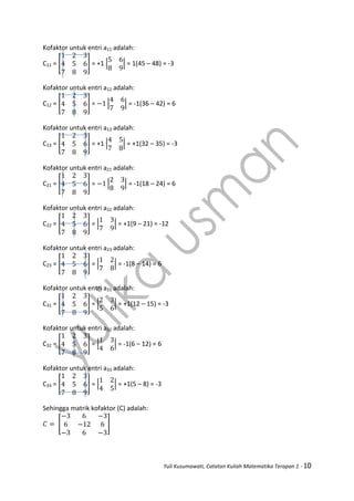 Yuli Kusumawati, Catatan Kuliah Matematika Terapan 1 - 10
Kofaktor untuk entri a11 adalah:
C11 = [ ] = +1 | | = 1(45 – 48) = -3
Kofaktor untuk entri a12 adalah:
C12 = [ ] = | | = -1(36 – 42) = 6
Kofaktor untuk entri a13 adalah:
C13 = [ ] = +1 | | = +1(32 – 35) = -3
Kofaktor untuk entri a21 adalah:
C21 = [ ] = | | = -1(18 – 24) = 6
Kofaktor untuk entri a22 adalah:
C22 = [ ] = | | = +1(9 – 21) = -12
Kofaktor untuk entri a23 adalah:
C23 = [ ] = | | = -1(8 – 14) = 6
Kofaktor untuk entri a31 adalah:
C31 = [ ] = | | = +1(12 – 15) = -3
Kofaktor untuk entri a32 adalah:
C32 = [ ] = | | = -1(6 – 12) = 6
Kofaktor untuk entri a33 adalah:
C33 = [ ] = | | = +1(5 – 8) = -3
Sehingga matrik kofaktor (C) adalah:
[ ]
 