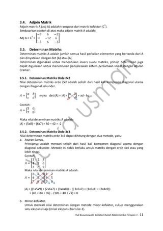Yuli Kusumawati, Catatan Kuliah Matematika Terapan 1 - 11
3.4. Adjoin Matrik
Adjoin matrik A (adj A) adalah transpose dari matrik kofaktor (CT
).
Berdasarkan contoh di atas maka adjoin matrik A adalah:
Adj A = CT
= [ ]
3.5. Determinan Matriks
Determinan matriks A adalah jumlah semua hasil perkalian elementer yang bertanda dari A
dan dinyatakan dengan det (A) atau A.
Determinan digunakan untuk menentukan invers suatu matriks, prinsip determinan juga
dapat digunakan untuk menentukan penyelesaian sistem persamaan linear dengan Aturan
Cramer.
3.5.1. Determinan Matriks Orde 2x2
Nilai determinan matriks orde 2x2 adalah selisih dari hasil kali komponen diagonal utama
dengan diagonal sekunder.
[ ] maka det (A) = A = | | = ad - bc
Contoh:
[ ]
Maka nilai determinan matriks A adalah:
A = (5x8) – (6x7) = 40 – 42 = -2
3.5.2. Determinan Matriks Orde 3x3
Nilai determinan matriks orde 3x3 dapat dihitung dengan dua metode, yaitu:
a. Aturan Sarrus.
Prinsipnya adalah mencari selisih dari hasil kali komponen diagonal utama dengan
diagonal sekunder. Metode ini tidak berlaku untuk matriks dengan orde 4x4 atau yang
lebih tinggi.
Contoh:
[ ]
Maka nilai determinan matriks A adalah:
| |
A = ((1x5x9) + (2x6x7) + (3x4x8)) – (( 3x5x7) + (1x6x8) + (2x4x9))
= (45 + 84 + 96) – (105 + 48 + 72) = 0
b. Minor-kofaktor.
Untuk mencari nilai determinan dengan metode minor-kofaktor, cukup menggunakan
satu ekspansi saja (misal ekspansi baris ke-1).
 