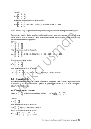 Yuli Kusumawati, Catatan Kuliah Matematika Terapan 1 - 12
Contoh:
[ ]
Maka nilai determinan matriks A adalah:
A = | | = 1(45-48) - 2(36-42) + 3(32–35) = -3 + 12 - 9 = 0
Suatu matriks yang harga determinannya sama dengan nol disebut dengan matrik singular.
Determinan matriks bujur sangkar adalah determinan yang mempunyai entri-entri yang
sama dengan matriks tersebut. Nilai determinan matrik bujur sangkar sama dengan nilai
determinan matrik transposenya.
Contoh:
[ ]
Nilai determinan matriks A adalah:
A = | | = 5 (42-12) -2 (0-24) + 1 (0 – 48) = 150 + 48 -48 = 150
Transpose matriks A adalah:
AT
[ ]
Nilai determinan matriks AT
adalah:
 AT
 = | | = 5 (42-12) -0 (14-4) + 8 (6 – 6) = 150 + 0 - 0 = 150
3.6. Invers Matriks
Matriks-matriks bujursangkar A dan B sedemikian hingga AB = BA = I, maka A disebut invers
B (ditulis B-1
) dan B adalah invers A (ditulis A-1
) sehingga berlaku A A-1
= A-1
A = I degan I
adalah matriks identitas.
3.6.1. Invers Matriks Orde 2x2
Jika [ ], maka invers matriks A adalah: A-1
= [ ]
Contoh:
[ ]
Nilai determinan matriks A adalah:
A = | | = (5x8) – (6x7) = 40 – 42 = -2
Maka nilai invers matriks A adalah:
A-1
= [ ] = [ ]
 