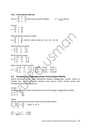 Yuli Kusumawati, Catatan Kuliah Matematika Terapan 1 - 13
3.6.2. Invers Matriks Orde 3x3
Jika [ ], maka invers matriks A adalah: A-1
=
Contoh:
[ ]
Nilai determinan matriks A adalah:
A = | | = 2(0-24) - 3(0-6) + 5(16–1) = -48 + 18 + 75 = 45
Matrik kofaktornya adalah:
[ ]
Matrik adjoinnya adalah:
CT
[ ]
Maka invers dari matrik A adalah:
A-1
= [ ] = [ ]
3.7. Penyelesaian Sistem Persamaan Linear Dengan Matriks
Sistem persamaan linear dapat diselesaikan dengan menggunakan matriks. Untuk itu,
terlebih dulu sistem persamaan tersebut harus disusun dalam bentuk matriks dan
selanjutnya dicari penyelesaiannya.
Contoh:
Carilah penyelesaian sistem persamaan linear berikut dengan menggunakan matriks.
x + y = 2 (1)
2x + y = 4 (2)
Jawab:
Bentuk matriks dari sistem persamaan linear tersebut adalah:
[ ] [ ] [ ] maka B = A-1
C
A B C
[ ] [ ] [ ]
 