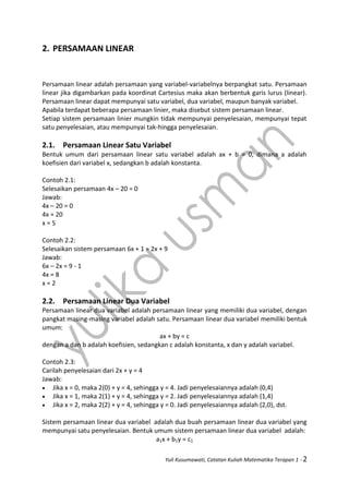 Yuli Kusumawati, Catatan Kuliah Matematika Terapan 1 - 2
2. PERSAMAAN LINEAR
Persamaan linear adalah persamaan yang variabel-variabelnya berpangkat satu. Persamaan
linear jika digambarkan pada koordinat Cartesius maka akan berbentuk garis lurus (linear).
Persamaan linear dapat mempunyai satu variabel, dua variabel, maupun banyak variabel.
Apabila terdapat beberapa persamaan linier, maka disebut sistem persamaan linear.
Setiap sistem persamaan linier mungkin tidak mempunyai penyelesaian, mempunyai tepat
satu penyelesaian, atau mempunyai tak-hingga penyelesaian.
2.1. Persamaan Linear Satu Variabel
Bentuk umum dari persamaan linear satu variabel adalah ax + b = 0, dimana a adalah
koefisien dari variabel x, sedangkan b adalah konstanta.
Contoh 2.1:
Selesaikan persamaan 4x – 20 = 0
Jawab:
4x – 20 = 0
4x = 20
x = 5
Contoh 2.2:
Selesaikan sistem persamaan 6x + 1 = 2x + 9
Jawab:
6x – 2x = 9 - 1
4x = 8
x = 2
2.2. Persamaan Linear Dua Variabel
Persamaan linear dua variabel adalah persamaan linear yang memiliki dua variabel, dengan
pangkat masing-masing variabel adalah satu. Persamaan linear dua variabel memiliki bentuk
umum:
ax + by = c
dengan a dan b adalah koefisien, sedangkan c adalah konstanta, x dan y adalah variabel.
Contoh 2.3:
Carilah penyelesaian dari 2x + y = 4
Jawab:
 Jika x = 0, maka 2(0) + y = 4, sehingga y = 4. Jadi penyelesaiannya adalah (0,4)
 Jika x = 1, maka 2(1) + y = 4, sehingga y = 2. Jadi penyelesaiannya adalah (1,4)
 Jika x = 2, maka 2(2) + y = 4, sehingga y = 0. Jadi penyelesaiannya adalah (2,0), dst.
Sistem persamaan linear dua variabel adalah dua buah persamaan linear dua variabel yang
mempunyai satu penyelesaian. Bentuk umum sistem persamaan linear dua variabel adalah:
a1x + b1y = c1
 