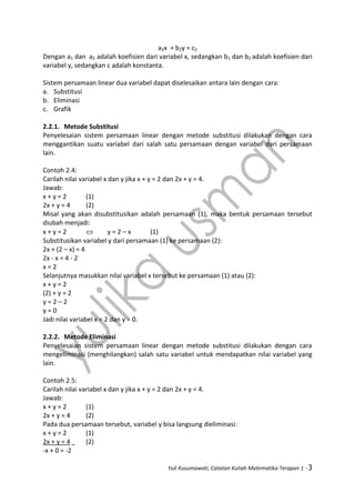 Yuli Kusumawati, Catatan Kuliah Matematika Terapan 1 - 3
a2x + b2y = c2
Dengan a1 dan a2 adalah koefisien dari variabel x, sedangkan b1 dan b2 adalah koefisien dari
variabel y, sedangkan c adalah konstanta.
Sistem persamaan linear dua variabel dapat diselesaikan antara lain dengan cara:
a. Substitusi
b. Eliminasi
c. Grafik
2.2.1. Metode Substitusi
Penyelesaian sistem persamaan linear dengan metode substitusi dilakukan dengan cara
menggantikan suatu variabel dari salah satu persamaan dengan variabel dari persamaan
lain.
Contoh 2.4:
Carilah nilai variabel x dan y jika x + y = 2 dan 2x + y = 4.
Jawab:
x + y = 2 (1)
2x + y = 4 (2)
Misal yang akan disubstitusikan adalah persamaan (1), maka bentuk persamaan tersebut
diubah menjadi:
x + y = 2  y = 2 – x (1)
Substitusikan variabel y dari persamaan (1) ke persamaan (2):
2x + (2 – x) = 4
2x - x = 4 - 2
x = 2
Selanjutnya masukkan nilai variabel x tersebut ke persamaan (1) atau (2):
x + y = 2
(2) + y = 2
y = 2 – 2
y = 0
Jadi nilai variabel x = 2 dan y = 0.
2.2.2. Metode Eliminasi
Penyelesaian sistem persamaan linear dengan metode substitusi dilakukan dengan cara
mengeliminasi (menghilangkan) salah satu variabel untuk mendapatkan nilai variabel yang
lain.
Contoh 2.5:
Carilah nilai variabel x dan y jika x + y = 2 dan 2x + y = 4.
Jawab:
x + y = 2 (1)
2x + y = 4 (2)
Pada dua persamaan tersebut, variabel y bisa langsung dieliminasi:
x + y = 2 (1)
2x + y = 4 (2)
-x + 0 = -2
 